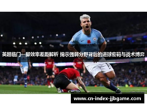 英超临门一脚效率差距解析 揭示强弱分野背后的进球密码与战术博弈
