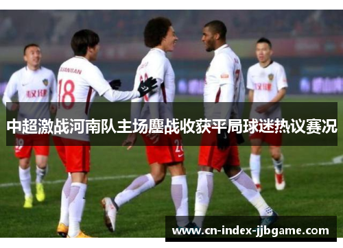 中超激战河南队主场鏖战收获平局球迷热议赛况