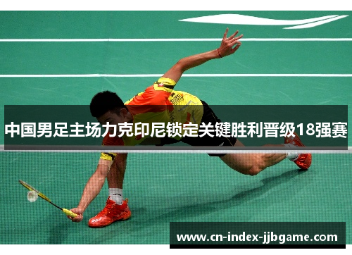 中国男足主场力克印尼锁定关键胜利晋级18强赛 中国男足主场力克印尼锁定关键胜利晋级18强赛