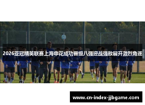 2026亚冠精英联赛上海申花成功晋级八强迎战强敌展开激烈角逐