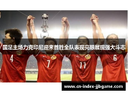 国足主场力克印尼迎来首胜全队表现亮眼展现强大斗志