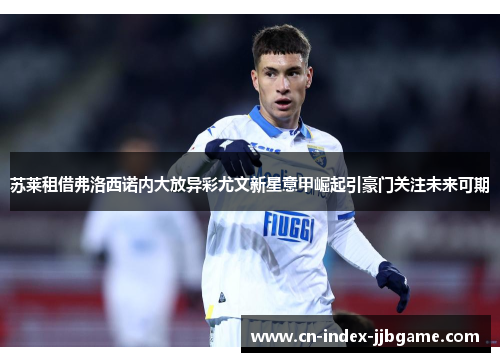 苏莱租借弗洛西诺内大放异彩尤文新星意甲崛起引豪门关注未来可期