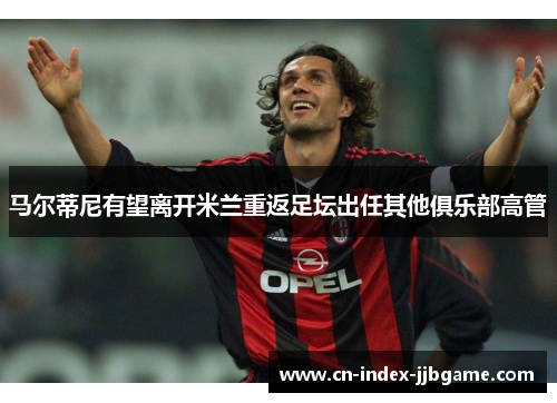 马尔蒂尼有望离开米兰重返足坛出任其他俱乐部高管