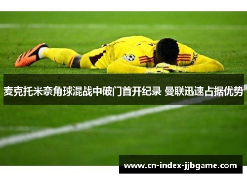 麦克托米奈角球混战中破门首开纪录 曼联迅速占据优势 麦克托米奈角球混战中破门首开纪录 曼联迅速占据优势