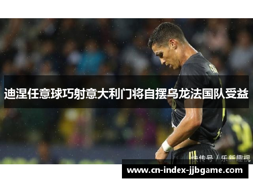 迪涅任意球巧射意大利门将自摆乌龙法国队受益 迪涅任意球巧射意大利门将自摆乌龙法国队受益